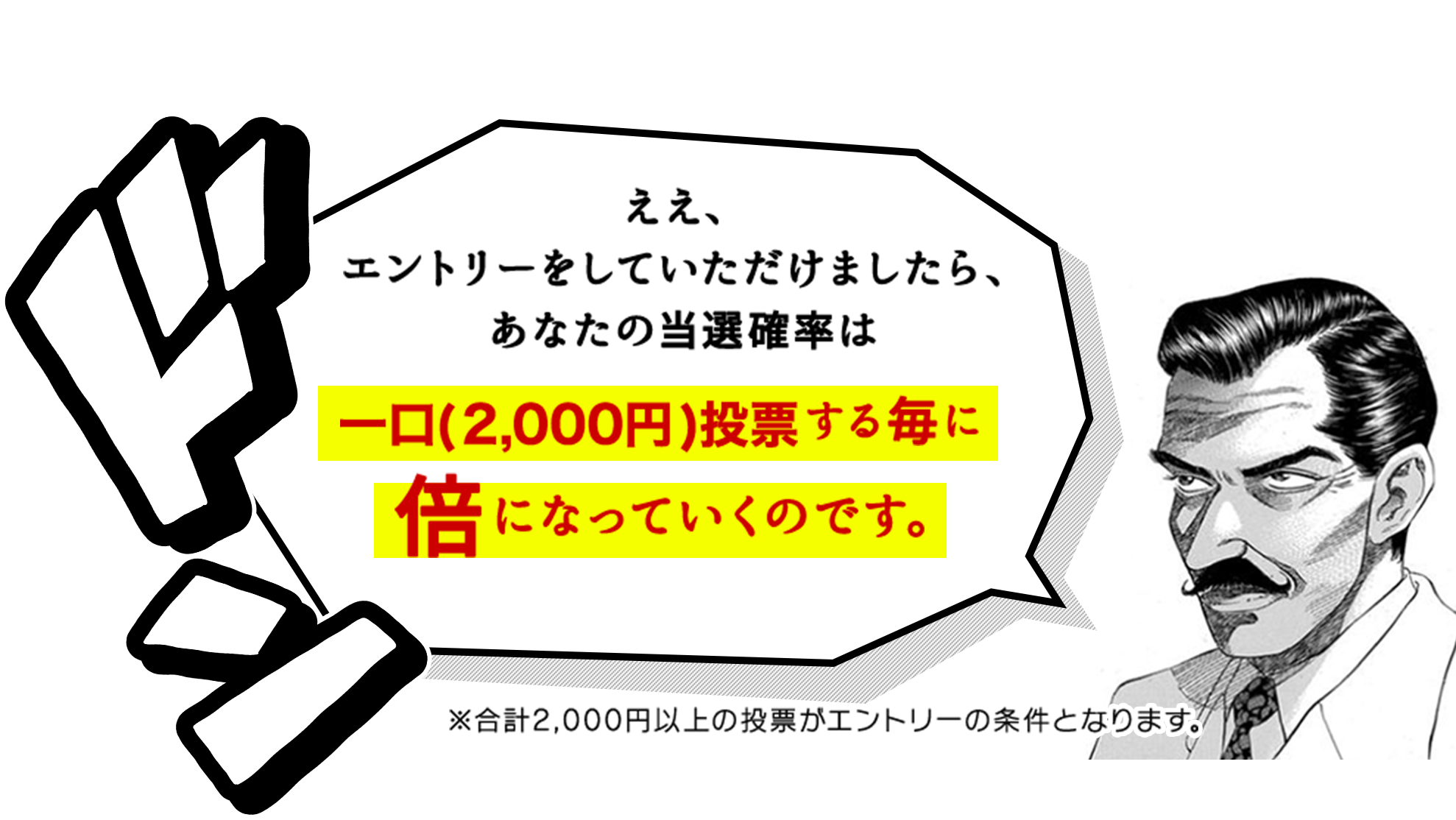 ええ、エントリーをしていただけましたら、あなたの当選確率は一口(2,000円)投票する毎に倍になっていくのです。