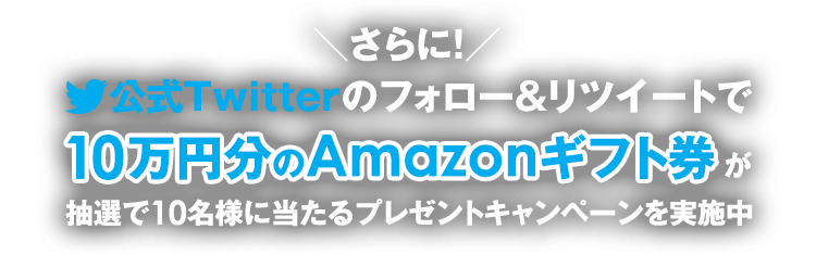 さらに！公式Twitterのフォロー＆リツイートで10万円分のAmazonギフト券が抽選で10名様に当たるプレゼントキャンペーンを実施中